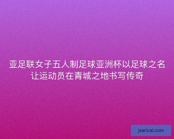 亚足联女子五人制足球亚洲杯以足球之名让运动员在青城之地书写传奇