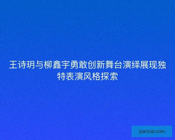 王诗玥与柳鑫宇勇敢创新舞台演绎展现独特表演风格探索